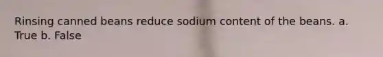 Rinsing canned beans reduce sodium content of the beans. a. True b. False