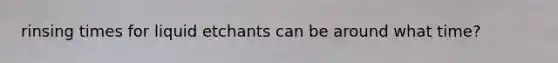 rinsing times for liquid etchants can be around what time?