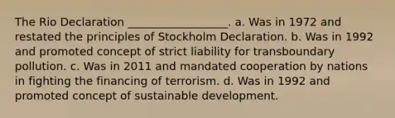 The Rio Declaration __________________. a. Was in 1972 and restated the principles of Stockholm Declaration. b. Was in 1992 and promoted concept of strict liability for transboundary pollution. c. Was in 2011 and mandated cooperation by nations in fighting the financing of terrorism. d. Was in 1992 and promoted concept of sustainable development.