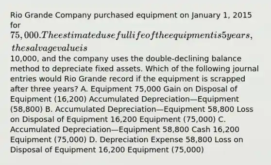 Rio Grande Company purchased equipment on January 1, 2015 for 75,000. The estimated useful life of the equipment is 5 years, the salvage value is10,000, and the company uses the double-declining balance method to depreciate fixed assets. Which of the following journal entries would Rio Grande record if the equipment is scrapped after three years? A. Equipment 75,000 Gain on Disposal of Equipment (16,200) Accumulated Depreciation—Equipment (58,800) B. Accumulated Depreciation—Equipment 58,800 Loss on Disposal of Equipment 16,200 Equipment (75,000) C. Accumulated Depreciation—Equipment 58,800 Cash 16,200 Equipment (75,000) D. Depreciation Expense 58,800 Loss on Disposal of Equipment 16,200 Equipment (75,000)