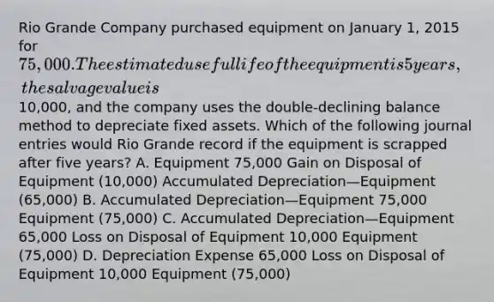 Rio Grande Company purchased equipment on January 1, 2015 for 75,000. The estimated useful life of the equipment is 5 years, the salvage value is10,000, and the company uses the double-declining balance method to depreciate fixed assets. Which of the following journal entries would Rio Grande record if the equipment is scrapped after five years? A. Equipment 75,000 Gain on Disposal of Equipment (10,000) Accumulated Depreciation—Equipment (65,000) B. Accumulated Depreciation—Equipment 75,000 Equipment (75,000) C. Accumulated Depreciation—Equipment 65,000 Loss on Disposal of Equipment 10,000 Equipment (75,000) D. Depreciation Expense 65,000 Loss on Disposal of Equipment 10,000 Equipment (75,000)