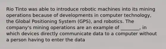 Rio Tinto was able to introduce robotic machines into its mining operations because of developments in computer technology, the Global Positioning System (GPS), and robotics. The company's mining operations are an example of ________, in which devices directly communicate data to a computer without a person having to enter the data