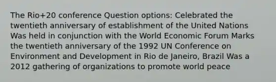 The Rio+20 conference Question options: Celebrated the twentieth anniversary of establishment of the United Nations Was held in conjunction with the World Economic Forum Marks the twentieth anniversary of the 1992 UN Conference on Environment and Development in Rio de Janeiro, Brazil Was a 2012 gathering of organizations to promote world peace