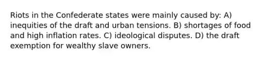 Riots in the Confederate states were mainly caused by: A) inequities of the draft and urban tensions. B) shortages of food and high inflation rates. C) ideological disputes. D) the draft exemption for wealthy slave owners.