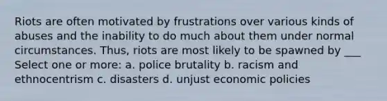 Riots are often motivated by frustrations over various kinds of abuses and the inability to do much about them under normal circumstances. Thus, riots are most likely to be spawned by ___ Select one or more: a. police brutality b. racism and ethnocentrism c. disasters d. unjust economic policies