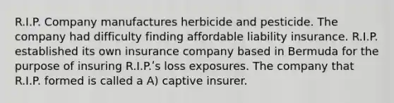 R.I.P. Company manufactures herbicide and pesticide. The company had difficulty finding affordable liability insurance. R.I.P. established its own insurance company based in Bermuda for the purpose of insuring R.I.P.ʹs loss exposures. The company that R.I.P. formed is called a A) captive insurer.