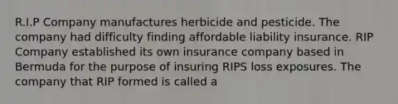 R.I.P Company manufactures herbicide and pesticide. The company had difficulty finding affordable liability insurance. RIP Company established its own insurance company based in Bermuda for the purpose of insuring RIPS loss exposures. The company that RIP formed is called a