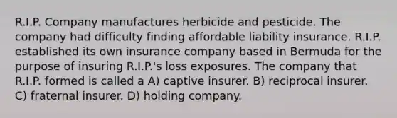 R.I.P. Company manufactures herbicide and pesticide. The company had difficulty finding affordable liability insurance. R.I.P. established its own insurance company based in Bermuda for the purpose of insuring R.I.P.'s loss exposures. The company that R.I.P. formed is called a A) captive insurer. B) reciprocal insurer. C) fraternal insurer. D) holding company.