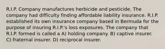 R.I.P. Company manufactures herbicide and pesticide. The company had difficulty finding affordable liability insurance. R.I.P. established its own insurance company based in Bermuda for the purpose of insuring R.I.P.'s loss exposures. The company that R.I.P. formed is called a A) holding company. B) captive insurer. C) fraternal insurer. D) reciprocal insurer.