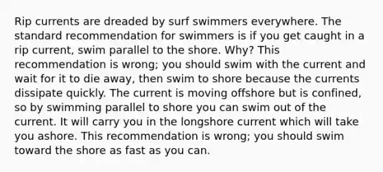 Rip currents are dreaded by surf swimmers everywhere. The standard recommendation for swimmers is if you get caught in a rip current, swim parallel to the shore. Why? This recommendation is wrong; you should swim with the current and wait for it to die away, then swim to shore because the currents dissipate quickly. The current is moving offshore but is confined, so by swimming parallel to shore you can swim out of the current. It will carry you in the longshore current which will take you ashore. This recommendation is wrong; you should swim toward the shore as fast as you can.