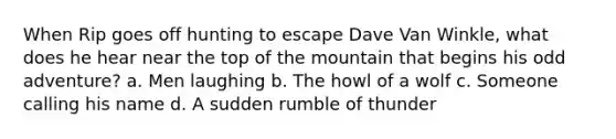 When Rip goes off hunting to escape Dave Van Winkle, what does he hear near the top of the mountain that begins his odd adventure? a. Men laughing b. The howl of a wolf c. Someone calling his name d. A sudden rumble of thunder