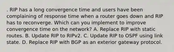 . RIP has a long convergence time and users have been complaining of response time when a router goes down and RIP has to reconverge. Which can you implement to improve convergence time on the network? A. Replace RIP with static routes. B. Update RIP to RIPv2. C. Update RIP to OSPF using link state. D. Replace RIP with BGP as an exterior gateway protocol.