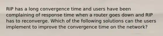 RIP has a long convergence time and users have been complaining of response time when a router goes down and RIP has to reconverge. Which of the following solutions can the users implement to improve the convergence time on the network?