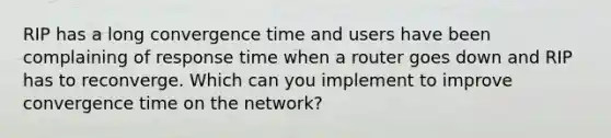 RIP has a long convergence time and users have been complaining of response time when a router goes down and RIP has to reconverge. Which can you implement to improve convergence time on the network?