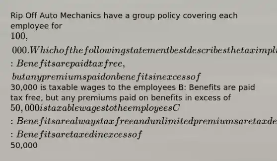 Rip Off Auto Mechanics have a group policy covering each employee for 100,000. Which of the following statement best describes the tax implications of this group's policy? A: Benefits are paid tax free, but any premiums paid on benefits in excess of30,000 is taxable wages to the employees B: Benefits are paid tax free, but any premiums paid on benefits in excess of 50,000 is taxable wages to the employees C: Benefits are always tax free and unlimited premiums are tax deductible D: Benefits are taxed in excess of50,000