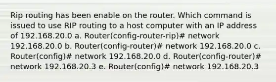 Rip routing has been enable on the router. Which command is issued to use RIP routing to a host computer with an IP address of 192.168.20.0 a. Router(config-router-rip)# network 192.168.20.0 b. Router(config-router)# network 192.168.20.0 c. Router(config)# network 192.168.20.0 d. Router(config-router)# network 192.168.20.3 e. Router(config)# network 192.168.20.3