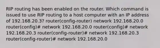 RIP routing has been enabled on the router. Which command is issued to use RIP routing to a host computer with an IP address of 192.168.20.3? router(config-router) network 192.168.20.0 router(config)# network 192.168.20.0 router(config)# network 192.168.20.3 router(config-router)# network 192.168.20.3 router(config-router)# network 192.168.20.0