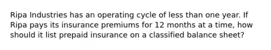 Ripa Industries has an operating cycle of <a href='https://www.questionai.com/knowledge/k7BtlYpAMX-less-than' class='anchor-knowledge'>less than</a> one year. If Ripa pays its insurance premiums for 12 months at a time, how should it list prepaid insurance on a classified balance sheet?