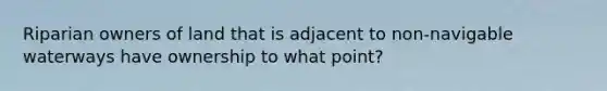 Riparian owners of land that is adjacent to non-navigable waterways have ownership to what point?
