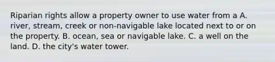 Riparian rights allow a property owner to use water from a A. river, stream, creek or non-navigable lake located next to or on the property. B. ocean, sea or navigable lake. C. a well on the land. D. the city's water tower.