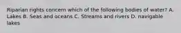 Riparian rights concern which of the following bodies of water? A. Lakes B. Seas and oceans C. Streams and rivers D. navigable lakes
