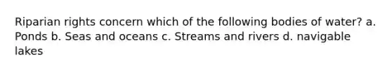 Riparian rights concern which of the following bodies of water? a. Ponds b. Seas and oceans c. Streams and rivers d. navigable lakes