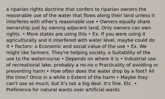 a riparian rights doctrine that confers to riparian owners the reasonable use of the water that flows along their land unless it interferes with other's reasonable use • Owners equally share ownership just by owning adjacent land. Only owners can own rights. • More states are using this • Ex. If you were using it agriculturally and it interfered with water level, maybe could do it • Factors: o Economic and social value of the use • Ex. We might like farmers. They're helping society. o Suitability of the use to the watercourse • Depends on where it is • Industrial use of recreational lake, probably a no-no o Practicality of avoiding or preventing harm • How often does the water drop by a foot? All the time? Once in a while o Extent of the harm • Maybe they can't use as much, but it's not a big deal. It's fine. Etc. • Preference for natural wants over artificial wants