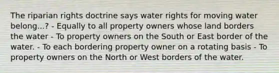 The riparian rights doctrine says water rights for moving water belong...? - Equally to all property owners whose land borders the water - To property owners on the South or East border of the water. - To each bordering property owner on a rotating basis - To property owners on the North or West borders of the water.