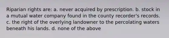 Riparian rights are: a. never acquired by prescription. b. stock in a mutual water company found in the county recorder's records. c. the right of the overlying landowner to the percolating waters beneath his lands. d. none of the above