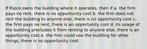 If Ripco owns the building where it operates, then if a. the firm pays no rent, there is no opportunity cost b. the firm does not rent the building to anyone else, there is no opportunity cost c. the firm pays no rent, there is an opportunity cost d. its usage of the building precludes it from renting to anyone else, there is an opportunity cost e. the firm could use the building for other things, there is no opportunity cost