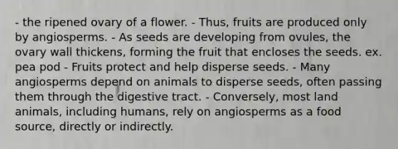 - the ripened ovary of a flower. - Thus, fruits are produced only by angiosperms. - As seeds are developing from ovules, the ovary wall thickens, forming the fruit that encloses the seeds. ex. pea pod - Fruits protect and help disperse seeds. - Many angiosperms depend on animals to disperse seeds, often passing them through the digestive tract. - Conversely, most land animals, including humans, rely on angiosperms as a food source, directly or indirectly.