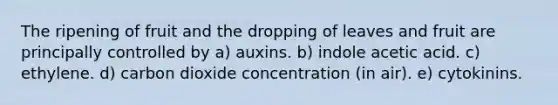 The ripening of fruit and the dropping of leaves and fruit are principally controlled by a) auxins. b) indole acetic acid. c) ethylene. d) carbon dioxide concentration (in air). e) cytokinins.