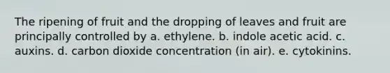 The ripening of fruit and the dropping of leaves and fruit are principally controlled by a. ethylene. b. indole acetic acid. c. auxins. d. carbon dioxide concentration (in air). e. cytokinins.