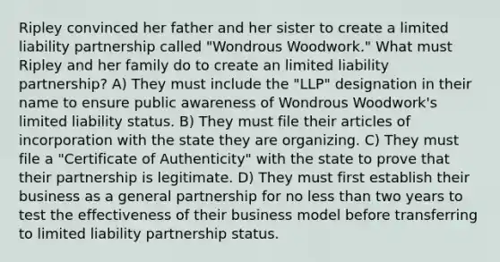 Ripley convinced her father and her sister to create a limited liability partnership called "Wondrous Woodwork." What must Ripley and her family do to create an limited liability partnership? A) They must include the "LLP" designation in their name to ensure public awareness of Wondrous Woodwork's limited liability status. B) They must file their articles of incorporation with the state they are organizing. C) They must file a "Certificate of Authenticity" with the state to prove that their partnership is legitimate. D) They must first establish their business as a general partnership for no less than two years to test the effectiveness of their business model before transferring to limited liability partnership status.