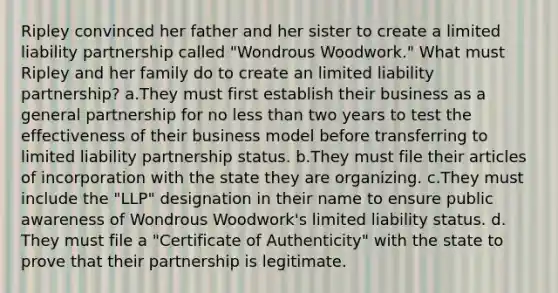 Ripley convinced her father and her sister to create a limited liability partnership called "Wondrous Woodwork." What must Ripley and her family do to create an limited liability partnership? a.They must first establish their business as a general partnership for no less than two years to test the effectiveness of their business model before transferring to limited liability partnership status. b.They must file their articles of incorporation with the state they are organizing. c.They must include the "LLP" designation in their name to ensure public awareness of Wondrous Woodwork's limited liability status. d. They must file a "Certificate of Authenticity" with the state to prove that their partnership is legitimate.