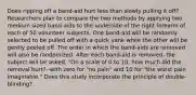 Does ripping off a band-aid hurt less than slowly pulling it off? Researchers plan to compare the two methods by applying two medium sized band-aids to the underside of the right forearm of each of 50 volunteer subjects. One band-aid will be randomly selected to be pulled off with a quick yank while the other will be gently peeled off. The order in which the band-aids are removed will also be randomized. After each band-aid is removed, the subject will be asked, "On a scale of 0 to 10, how much did the removal hurt?--with zero for "no pain" and 10 for "the worst pain imaginable." Does this study incorporate the principle of double-blinding?