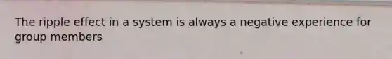 The ripple effect in a system is always a negative experience for group members