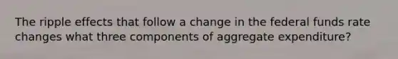 The ripple effects that follow a change in the federal funds rate changes what three components of aggregate expenditure?