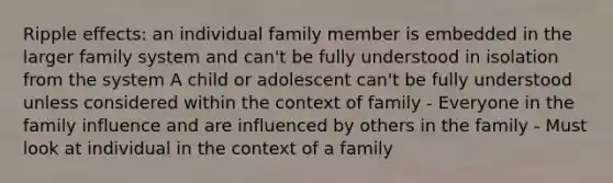 Ripple effects: an individual family member is embedded in the larger family system and can't be fully understood in isolation from the system A child or adolescent can't be fully understood unless considered within the context of family - Everyone in the family influence and are influenced by others in the family - Must look at individual in the context of a family