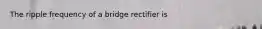 The ripple frequency of a bridge rectifier is