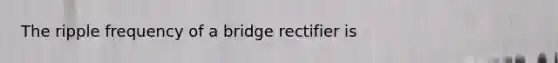 The ripple frequency of a bridge rectifier is