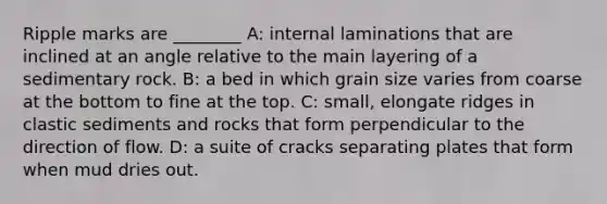 Ripple marks are ________ A: internal laminations that are inclined at an angle relative to the main layering of a sedimentary rock. B: a bed in which grain size varies from coarse at the bottom to fine at the top. C: small, elongate ridges in clastic sediments and rocks that form perpendicular to the direction of flow. D: a suite of cracks separating plates that form when mud dries out.