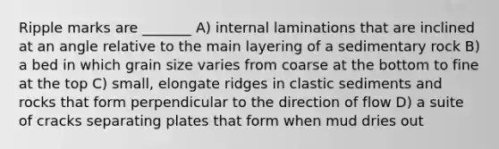 Ripple marks are _______ A) internal laminations that are inclined at an angle relative to the main layering of a sedimentary rock B) a bed in which grain size varies from coarse at the bottom to fine at the top C) small, elongate ridges in clastic sediments and rocks that form perpendicular to the direction of flow D) a suite of cracks separating plates that form when mud dries out