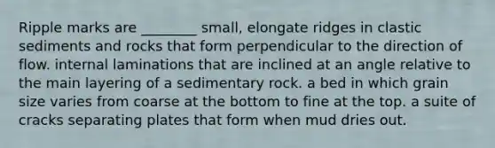 Ripple marks are ________ small, elongate ridges in clastic sediments and rocks that form perpendicular to the direction of flow. internal laminations that are inclined at an angle relative to the main layering of a sedimentary rock. a bed in which grain size varies from coarse at the bottom to fine at the top. a suite of cracks separating plates that form when mud dries out.