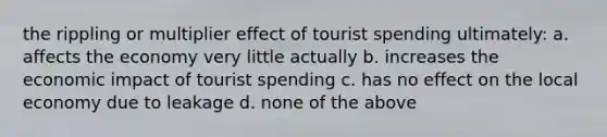 the rippling or multiplier effect of tourist spending ultimately: a. affects the economy very little actually b. increases the economic impact of tourist spending c. has no effect on the local economy due to leakage d. none of the above