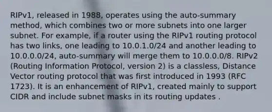 RIPv1, released in 1988, operates using the auto-summary method, which combines two or more subnets into one larger subnet. For example, if a router using the RIPv1 routing protocol has two links, one leading to 10.0.1.0/24 and another leading to 10.0.0.0/24, auto-summary will merge them to 10.0.0.0/8. RIPv2 (Routing Information Protocol, version 2) is a classless, Distance Vector routing protocol that was first introduced in 1993 (RFC 1723). It is an enhancement of RIPv1, created mainly to support CIDR and include subnet masks in its routing updates .