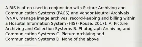 A RIS is often used in conjunction with Picture Archiving and Communication Systems (PACS) and Vendor Neutral Archivals (VNA), manage image archives, record-keeping and billing within a Hospital Information System (HIS) (Rouse, 2017). A. Picture Archiving and Collection Systems B. Photograph Archiving and Communication Systems C. Picture Archiving and Communication Systems D. None of the above