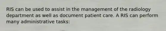 RIS can be used to assist in the management of the radiology department as well as document patient care. A RIS can perform many administrative tasks: