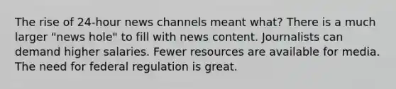 The rise of 24-hour news channels meant what? There is a much larger "news hole" to fill with news content. Journalists can demand higher salaries. Fewer resources are available for media. The need for federal regulation is great.