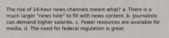 The rise of 24-hour news channels meant what? a. There is a much larger "news hole" to fill with news content. b. Journalists can demand higher salaries. c. Fewer resources are available for media. d. The need for federal regulation is great.